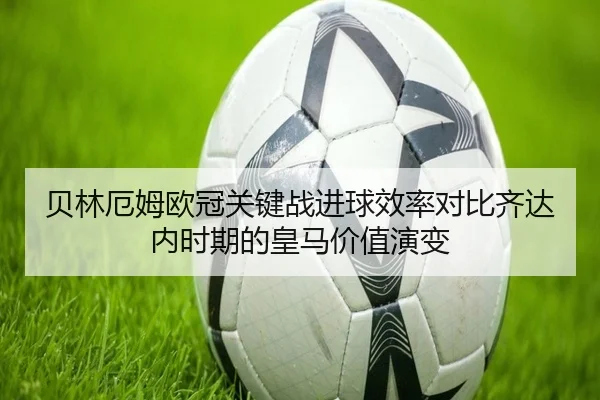 贝林厄姆欧冠关键战进球效率对比齐达内时期的皇马价值演变