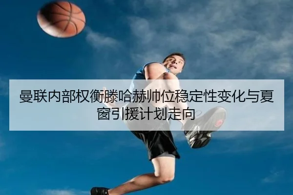 曼联内部权衡滕哈赫帅位稳定性变化与夏窗引援计划走向