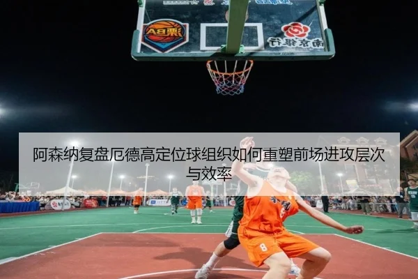 阿森纳复盘厄德高定位球组织如何重塑前场进攻层次与效率