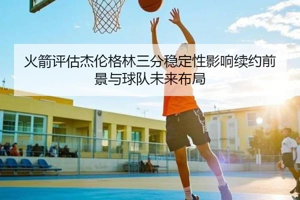 火箭评估杰伦格林三分稳定性影响续约前景与球队未来布局