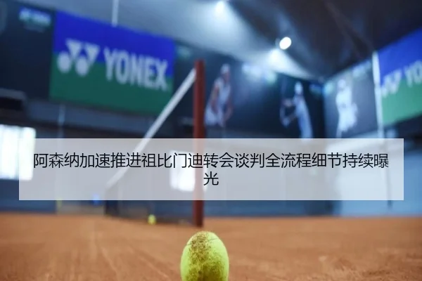 阿森纳加速推进祖比门迪转会谈判全流程细节持续曝光