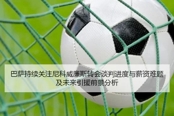 巴萨持续关注尼科威廉斯转会谈判进度与薪资难题及未来引援前景分析