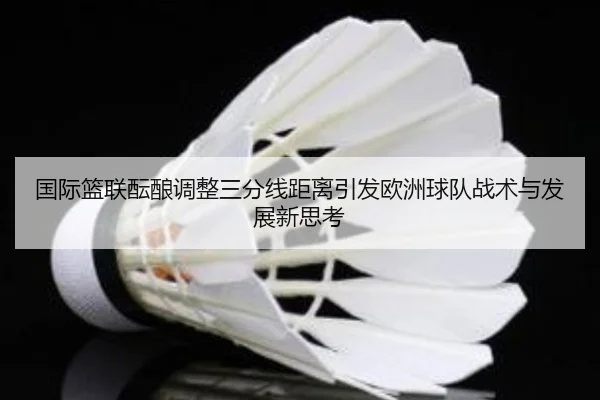 国际篮联酝酿调整三分线距离引发欧洲球队战术与发展新思考
