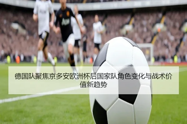 德国队聚焦京多安欧洲杯后国家队角色变化与战术价值新趋势