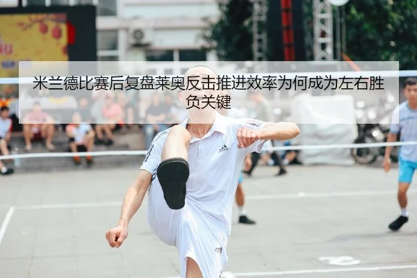 米兰德比赛后复盘莱奥反击推进效率为何成为左右胜负关键